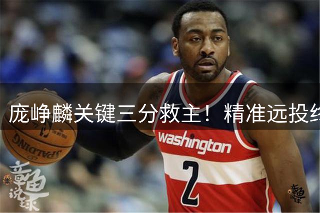 庞峥麟关键三分救主！精准远投终结球队进攻停滞