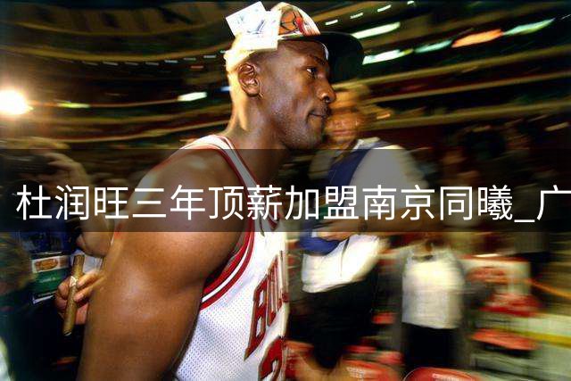 杜润旺三年顶薪加盟南京同曦 广东男篮重建瞄准胡金秋